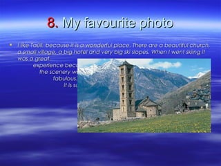 8.8. My favourite photoMy favourite photo
 I like Taüll, because it is a wonderful place. There are a beautiful church,I like Taüll, because it is a wonderful place. There are a beautiful church,
a small village, a big hotel and very big ski slopes. When I went skiing ita small village, a big hotel and very big ski slopes. When I went skiing it
was a greatwas a great
experience becauseexperience because
the scenery wasthe scenery was
fabulous. In the photofabulous. In the photo
it is sunny, but it wasit is sunny, but it was
usually cloudy.usually cloudy.
 