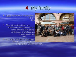 4.4. My familyMy family
 Gabi:Gabi: My father is an architect.My father is an architect.
He is 45 years old. He works inHe is 45 years old. He works in
Girona. He likes going cycling,Girona. He likes going cycling,
and building models with me.and building models with me.
 Pilar:Pilar: My mother helps myMy mother helps my
father in his work, she works atfather in his work, she works at
home and she likes goinghome and she likes going
to the sea, and playing someto the sea, and playing some
sports games with my dad andsports games with my dad and
me.me.
 My family:My family: My family are goodMy family are good
friendly, and we like chestnutsfriendly, and we like chestnuts,,
calçotadescalçotades,, Christmas lunch…Christmas lunch…
 