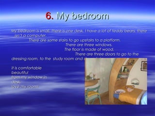6.6. My bedroomMy bedroom
My bedroom is small, there is one desk. I have a lot of teddy bears, thereMy bedroom is small, there is one desk. I have a lot of teddy bears, there
isn’t a computer.isn’t a computer.
There are some stairs to go upstairs to a platform.There are some stairs to go upstairs to a platform.
There are three windows.There are three windows.
The floor is made of wood.The floor is made of wood.
There are three doors to go to theThere are three doors to go to the
dressing room, to the study room and downstairs.dressing room, to the study room and downstairs.
I like my bed becauseI like my bed because
it is comfortable and I can see ait is comfortable and I can see a
beautiful landscape and sightsbeautiful landscape and sights
from my window in in front of myfrom my window in in front of my
desk. Idesk. I
love my room!love my room!
 