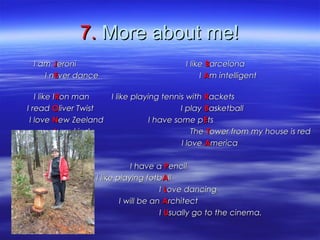 7.7. More about me!More about me!
I amI am JJeronieroni I likeI like BBarcelonaarcelona
I nI nEEver dancever dance II AAm intelligentm intelligent
I like II like IRRon man I like playing tennis withon man I like playing tennis with RRacketsackets
I readI read OOliver Twist I playliver Twist I play BBasketballasketball
I loveI love NNew Zeeland I have some pew Zeeland I have some pEEtsts
II am kind Theam kind The TTowerower from my house is redfrom my house is red
I loveI love AAmericamerica
I have aI have a PPencilencil
I like playing fotbI like playing fotbAAllll
II LLove dancingove dancing
I will be anI will be an AArchitectrchitect
II UUsually go to the cinema.sually go to the cinema.
 