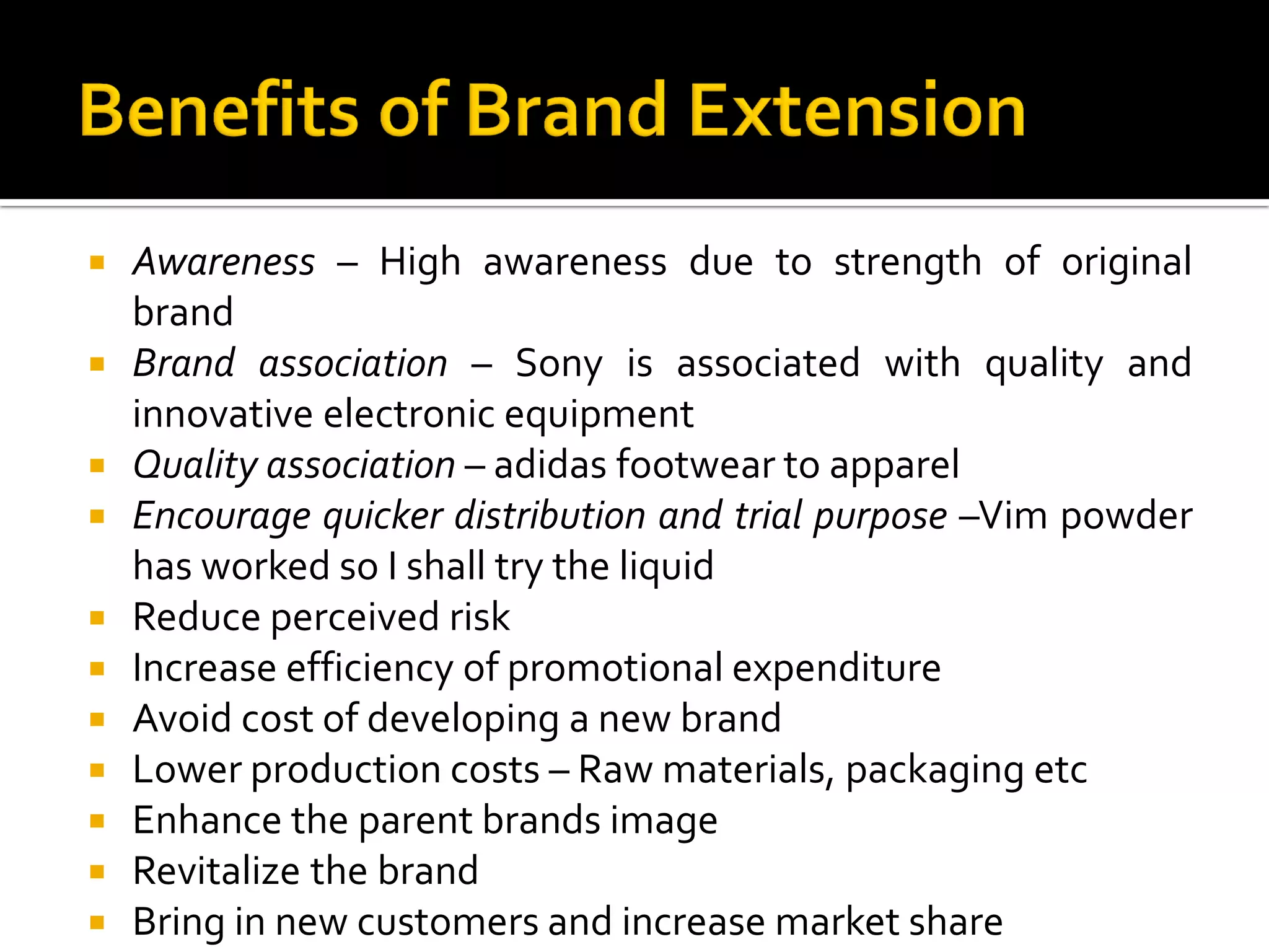  Awareness – High awareness due to strength of original
brand
 Brand association – Sony is associated with quality and
innovative electronic equipment
 Quality association – adidas footwear to apparel
 Encourage quicker distribution and trial purpose –Vim powder
has worked so I shall try the liquid
 Reduce perceived risk
 Increase efficiency of promotional expenditure
 Avoid cost of developing a new brand
 Lower production costs – Raw materials, packaging etc
 Enhance the parent brands image
 Revitalize the brand
 Bring in new customers and increase market share
 