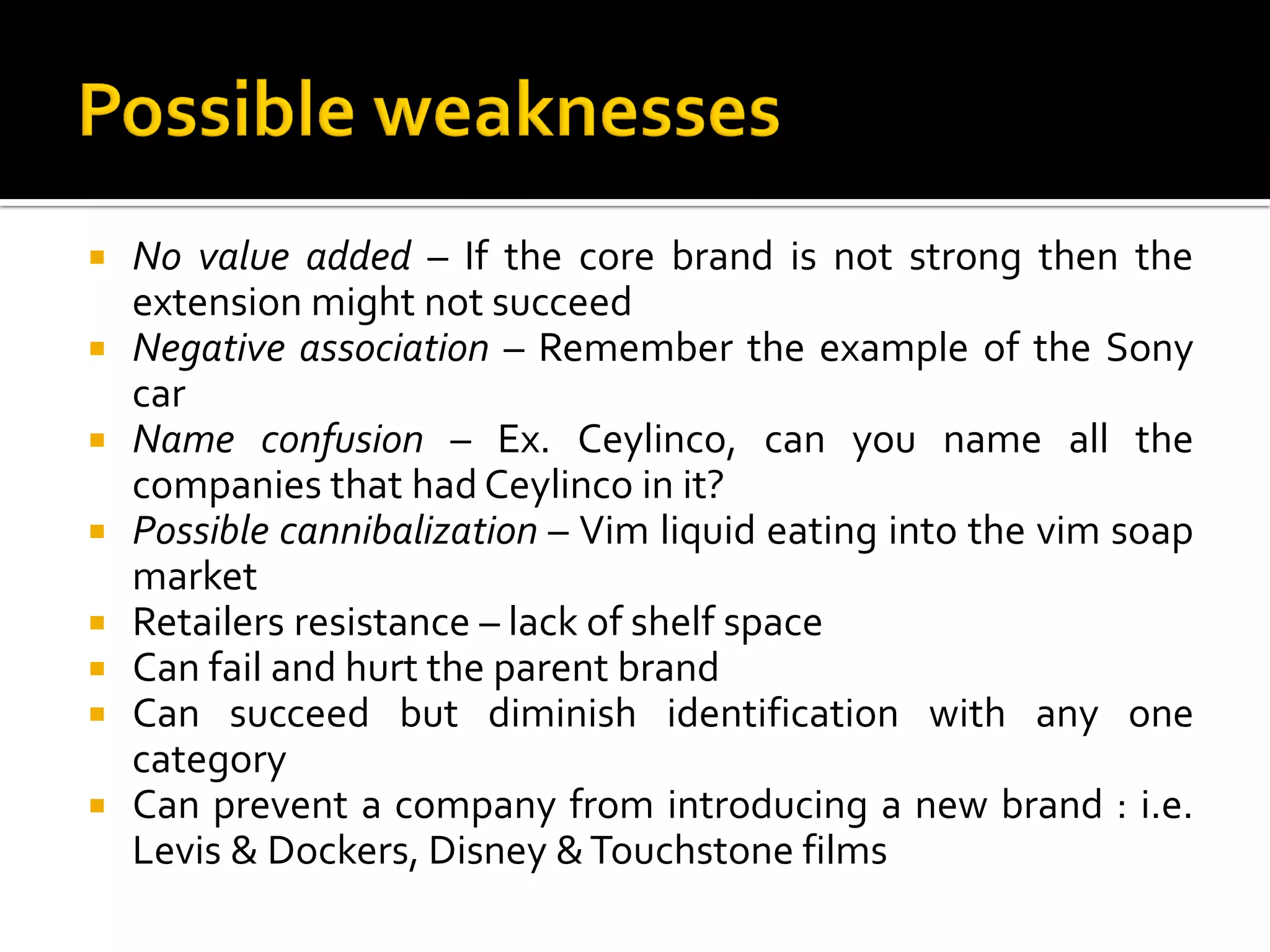  No value added – If the core brand is not strong then the
extension might not succeed
 Negative association – Remember the example of the Sony
car
 Name confusion – Ex. Ceylinco, can you name all the
companies that had Ceylinco in it?
 Possible cannibalization – Vim liquid eating into the vim soap
market
 Retailers resistance – lack of shelf space
 Can fail and hurt the parent brand
 Can succeed but diminish identification with any one
category
 Can prevent a company from introducing a new brand : i.e.
Levis & Dockers, Disney &Touchstone films
 