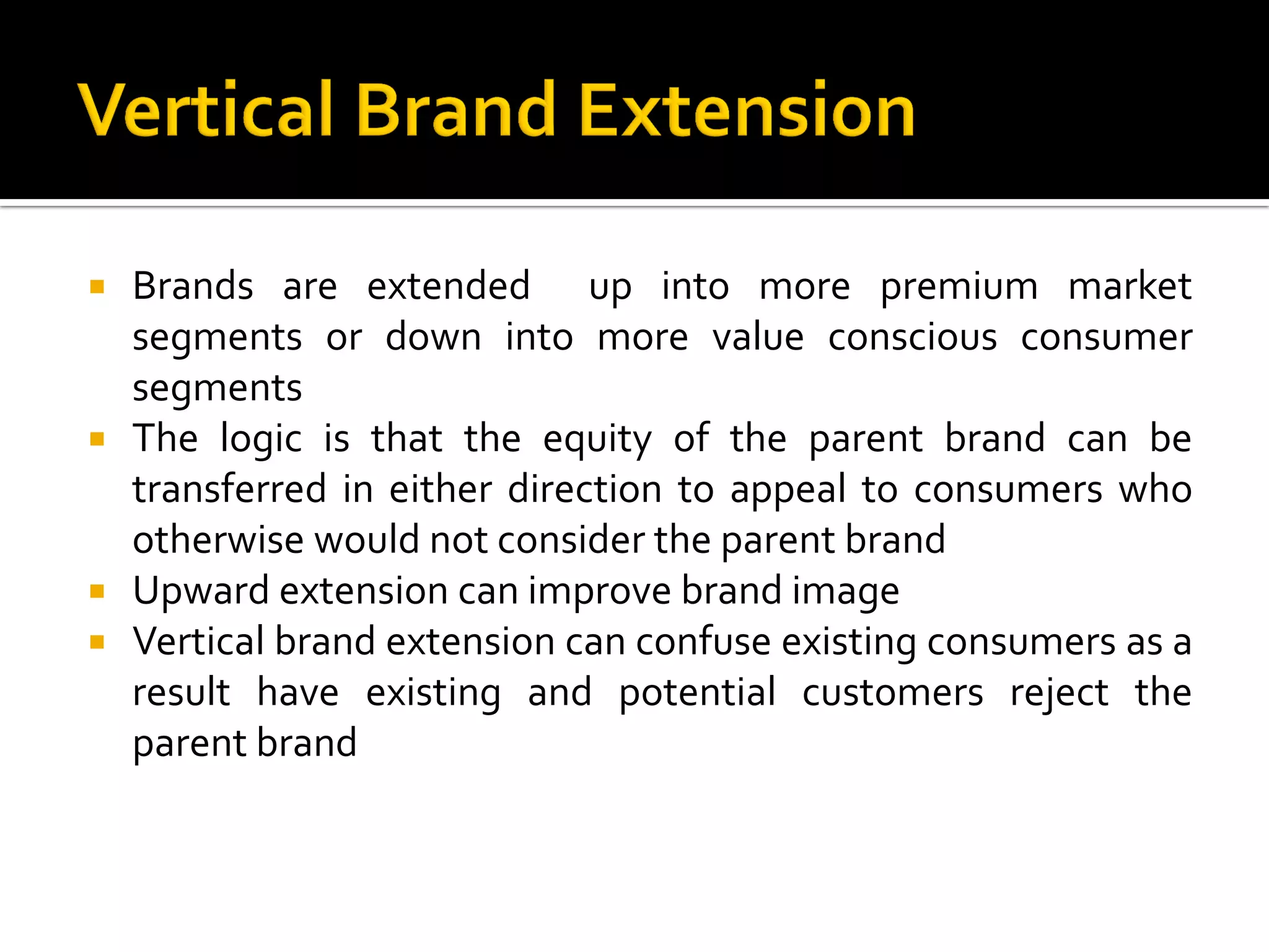  Brands are extended up into more premium market
segments or down into more value conscious consumer
segments
 The logic is that the equity of the parent brand can be
transferred in either direction to appeal to consumers who
otherwise would not consider the parent brand
 Upward extension can improve brand image
 Vertical brand extension can confuse existing consumers as a
result have existing and potential customers reject the
parent brand
 