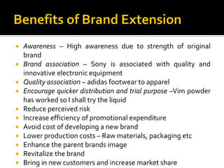  Awareness – High awareness due to strength of original
brand
 Brand association – Sony is associated with quality and
innovative electronic equipment
 Quality association – adidas footwear to apparel
 Encourage quicker distribution and trial purpose –Vim powder
has worked so I shall try the liquid
 Reduce perceived risk
 Increase efficiency of promotional expenditure
 Avoid cost of developing a new brand
 Lower production costs – Raw materials, packaging etc
 Enhance the parent brands image
 Revitalize the brand
 Bring in new customers and increase market share
 