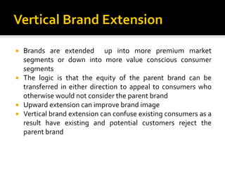 Brands are extended up into more premium market
segments or down into more value conscious consumer
segments
 The logic is that the equity of the parent brand can be
transferred in either direction to appeal to consumers who
otherwise would not consider the parent brand
 Upward extension can improve brand image
 Vertical brand extension can confuse existing consumers as a
result have existing and potential customers reject the
parent brand
 