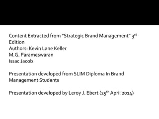 Content Extracted from “Strategic Brand Management” 3rd
Edition
Authors: Kevin Lane Keller
M.G. Parameswaran
Issac Jacob
Presentation developed from SLIM Diploma In Brand
Management Students
Presentation developed by Leroy J. Ebert (25th April 2014)
 