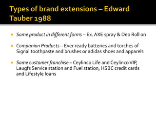  Same product in different forms – Ex. AXE spray & Deo Roll on
 Companion Products – Ever ready batteries and torches of
Signal toothpaste and brushes or adidas shoes and apparels
 Same customer franchise – Ceylinco Life and CeylincoVIP,
Laugfs Service station and Fuel station, HSBC credit cards
and Lifestyle loans
 