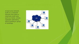 Local Area Network
A local-area network
(LAN) is a computer
network that spans a
relatively small area
such as a home, school,
computer laboratory,
office building or group
of buildings.
 