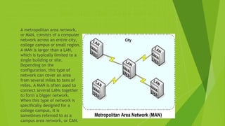 Metropolitan Area Network
 A metropolitan area network,
or MAN, consists of a computer
network across an entire city,
college campus or small region.
A MAN is larger than a LAN,
which is typically limited to a
single building or site.
Depending on the
configuration, this type of
network can cover an area
from several miles to tens of
miles. A MAN is often used to
connect several LANs together
to form a bigger network.
When this type of network is
specifically designed for a
college campus, it is
sometimes referred to as a
campus area network, or CAN.
 