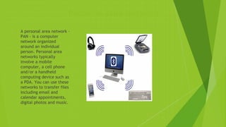 Personal Area Network
 A personal area network -
PAN - is a computer
network organized
around an individual
person. Personal area
networks typically
involve a mobile
computer, a cell phone
and/or a handheld
computing device such as
a PDA. You can use these
networks to transfer files
including email and
calendar appointments,
digital photos and music.
 