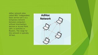 Adhoc Network
 Adhoc network (also
called IBSS “independent
basic service set”) is a
temporary network
between computers
without Intermediary
devices or Access Point
(AP) i.e switches or
Routers. The range for
this network is typically
30 feet.
 
