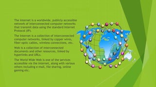 Internet
 The Internet is a worldwide, publicly accessible
network of interconnected computer networks
that transmit data using the standard Internet
Protocol (IP).
 The Internet is a collection of interconnected
computer networks, linked by copper wires,
fiber-optic cables, wireless connections, etc.
 Web is a collection of interconnected
documents and other resources, linked by
hyperlinks and URLs.
 The World Wide Web is one of the services
accessible via the Internet, along with various
others including e-mail, file sharing, online
gaming etc.
 