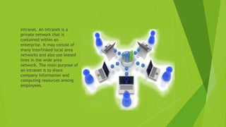 Intranet
 Intranet. An Intranet is a
private network that is
contained within an
enterprise. It may consist of
many interlinked local area
networks and also use leased
lines in the wide area
network. The main purpose of
an Intranet is to share
company information and
computing resources among
employees.
 