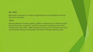 History
 Mid 1960s
 Mainframe Computers in research organizations were standalone devices
(No more networks)
 Need
 Advance Research Projects Agency (ARPA) in Department of Defense (DoD)
had funded some researcher, and the researchers needed to share their
findings with each other. ARPA decided to have such an infrastructure that
could provide facility to exchange information thereby reducing costs.
 