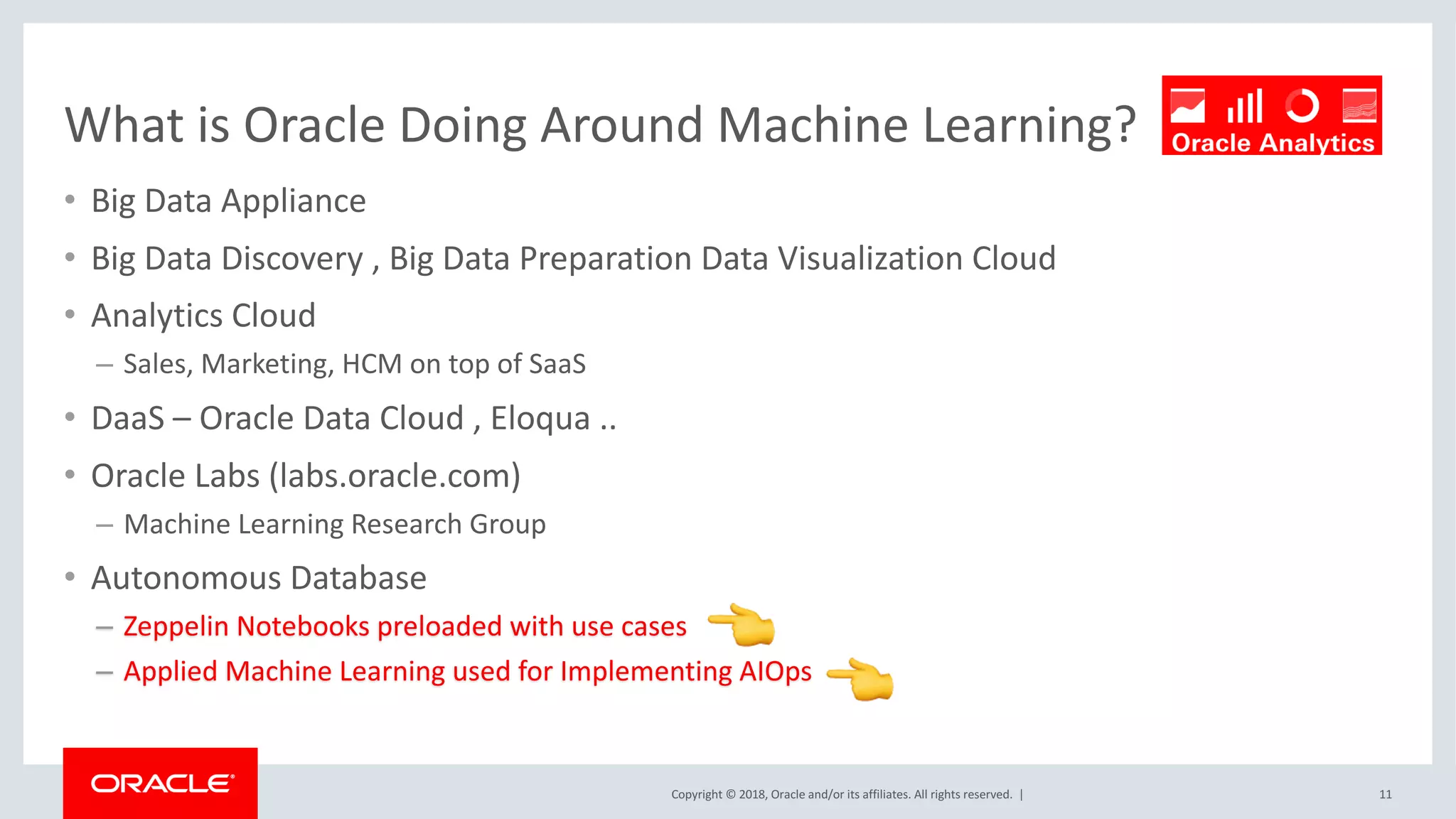 Copyright	©	2018,	Oracle	and/or	its	affiliates.	All	rights	reserved.		|
What	is	Oracle	Doing	Around	Machine	Learning?
• Big	Data	Appliance
• Big	Data	Discovery	,	Big	Data	Preparation	Data	Visualization	Cloud
• Analytics	Cloud
– Sales,	Marketing,	HCM	on	top	of	SaaS
• DaaS – Oracle	Data	Cloud	,	Eloqua	..
• Oracle	Labs	(labs.oracle.com)
– Machine	Learning	Research	Group
• Autonomous	Database	
– Zeppelin	Notebooks	preloaded	with	use	cases	
– Applied	Machine	Learning	used	for	Implementing	AIOps
11
 