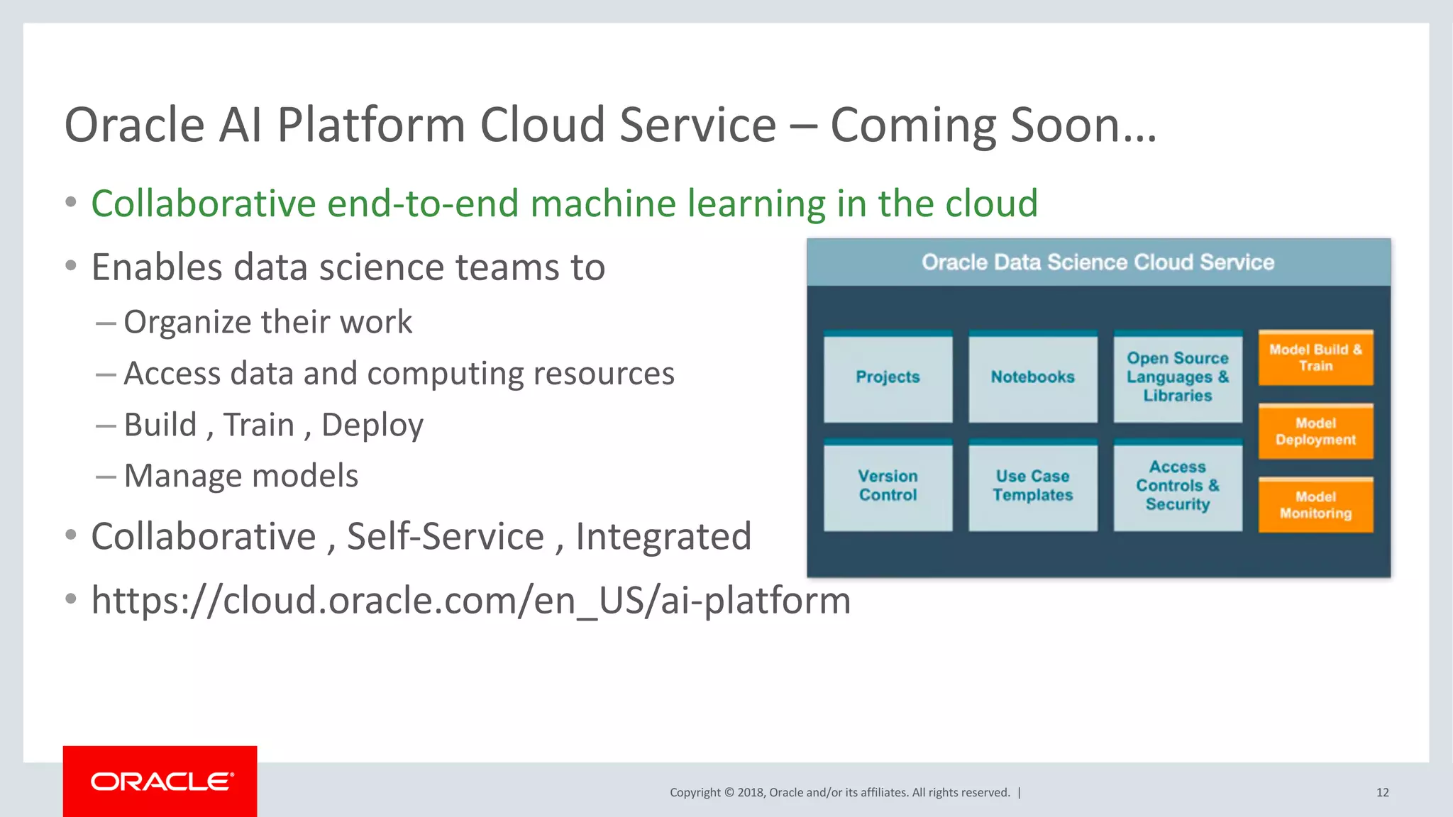 Copyright	©	2018,	Oracle	and/or	its	affiliates.	All	rights	reserved.		|
Oracle	AI	Platform	Cloud	Service	– Coming	Soon…
• Collaborative	end-to-end	machine	learning	in	the	cloud
• Enables	data	science	teams	to
– Organize	their	work
– Access	data	and	computing	resources
– Build	,	Train	,	Deploy
– Manage	models
• Collaborative ,	Self-Service	,	Integrated
• https://cloud.oracle.com/en_US/ai-platform
12
 