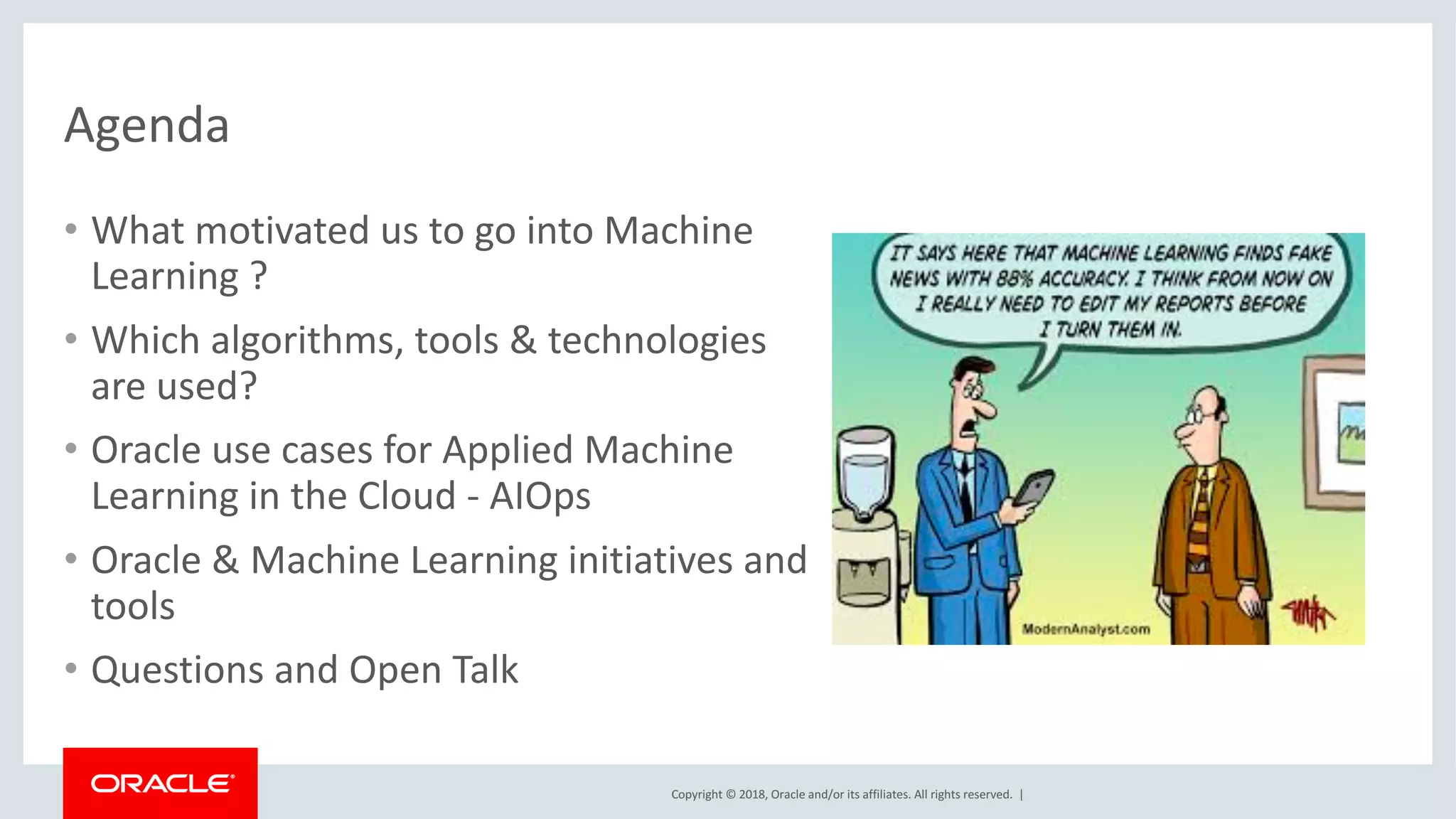 Copyright	©	2018,	Oracle	and/or	its	affiliates.	All	rights	reserved.		|
Agenda
• What	motivated	us	to	go	into	Machine	
Learning	?	
• Which	algorithms,	tools	&	technologies	
are	used?
• Oracle	use	cases	for	Applied	Machine	
Learning	in	the	Cloud	- AIOps
• Oracle	&	Machine	Learning	initiatives	and	
tools	
• Questions	and	Open	Talk	
 