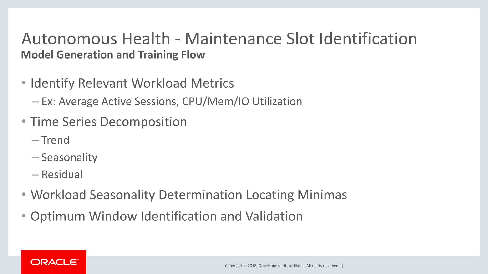 Copyright	©	2018,	Oracle	and/or	its	affiliates.	All	rights	reserved.		|
Autonomous	Health	- Maintenance	Slot	Identification
• Identify	Relevant	Workload	Metrics
– Ex:	Average	Active	Sessions,	CPU/Mem/IO	Utilization
• Time	Series	Decomposition
– Trend
– Seasonality
– Residual
• Workload	Seasonality	Determination	Locating	Minimas
• Optimum	Window	Identification	and	Validation	
Model	Generation	and	Training	Flow
 