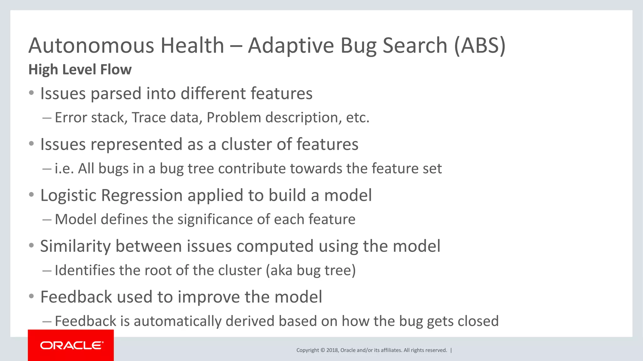 Copyright	©	2018,	Oracle	and/or	its	affiliates.	All	rights	reserved.		|
Autonomous	Health	– Adaptive	Bug	Search	(ABS)	
• Issues	parsed	into	different	features
– Error	stack,	Trace	data,	Problem	description,	etc.
• Issues	represented	as	a	cluster	of	features
– i.e.	All	bugs	in	a	bug	tree	contribute	towards	the	feature	set
• Logistic	Regression	applied	to	build	a	model
– Model	defines	the	significance	of	each	feature
• Similarity	between	issues	computed	using	the	model
– Identifies	the	root	of	the	cluster	(aka	bug	tree)
• Feedback	used	to	improve	the	model
– Feedback	is	automatically	derived	based	on	how	the	bug	gets	closed
High	Level	Flow
 