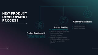 NEW PRODUCT
DEVELOPMENT
PROCESS
Product Development
Product idea turned into a
workable market offering
Market Testing
Test in realistic market settings
o Allows the company to test the
product and its entire
marketing program.
o Requires a large investment
when the risks are high or when
the firm is not sure of the
product
Commercialization
Launch or do not launch
9
o Introduction timing
o Introduction place
 