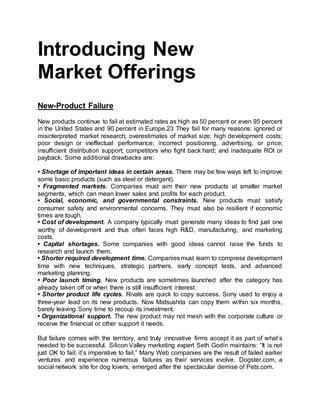 Introducing New
Market Offerings
New-Product Failure
New products continue to fail at estimated rates as high as 50 percent or even 95 percent
in the United States and 90 percent in Europe.23 They fail for many reasons: ignored or
misinterpreted market research; overestimates of market size; high development costs;
poor design or ineffectual performance; incorrect positioning, advertising, or price;
insufficient distribution support; competitors who fight back hard; and inadequate ROI or
payback. Some additional drawbacks are:
• Shortage of important ideas in certain areas. There may be few ways left to improve
some basic products (such as steel or detergent).
• Fragmented markets. Companies must aim their new products at smaller market
segments, which can mean lower sales and profits for each product.
• Social, economic, and governmental constraints. New products must satisfy
consumer safety and environmental concerns. They must also be resilient if economic
times are tough.
• Cost of development. A company typically must generate many ideas to find just one
worthy of development and thus often faces high R&D, manufacturing, and marketing
costs.
• Capital shortages. Some companies with good ideas cannot raise the funds to
research and launch them.
• Shorter required development time. Companies must learn to compress development
time with new techniques, strategic partners, early concept tests, and advanced
marketing planning.
• Poor launch timing. New products are sometimes launched after the category has
already taken off or when there is still insufficient interest.
• Shorter product life cycles. Rivals are quick to copy success. Sony used to enjoy a
three-year lead on its new products. Now Matsushita can copy them within six months,
barely leaving Sony time to recoup its investment.
• Organizational support. The new product may not mesh with the corporate culture or
receive the financial or other support it needs.
But failure comes with the territory, and truly innovative firms accept it as part of what’s
needed to be successful. Silicon Valley marketing expert Seth Godin maintains: “It is not
just OK to fail; it’s imperative to fail.” Many Web companies are the result of failed earlier
ventures and experience numerous failures as their services evolve. Dogster.com, a
social network site for dog lovers, emerged after the spectacular demise of Pets.com.
 