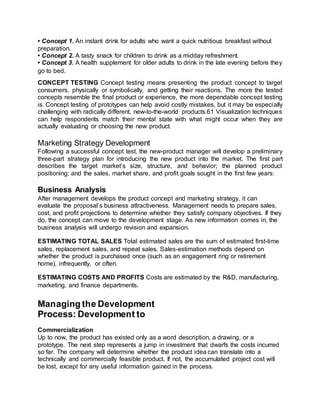 • Concept 1. An instant drink for adults who want a quick nutritious breakfast without
preparation.
• Concept 2. A tasty snack for children to drink as a midday refreshment.
• Concept 3. A health supplement for older adults to drink in the late evening before they
go to bed.
CONCEPT TESTING Concept testing means presenting the product concept to target
consumers, physically or symbolically, and getting their reactions. The more the tested
concepts resemble the final product or experience, the more dependable concept testing
is. Concept testing of prototypes can help avoid costly mistakes, but it may be especially
challenging with radically different, new-to-the-world products.61 Visualization techniques
can help respondents match their mental state with what might occur when they are
actually evaluating or choosing the new product.
Marketing Strategy Development
Following a successful concept test, the new-product manager will develop a preliminary
three-part strategy plan for introducing the new product into the market. The first part
describes the target market’s size, structure, and behavior; the planned product
positioning; and the sales, market share, and profit goals sought in the first few years:
Business Analysis
After management develops the product concept and marketing strategy, it can
evaluate the proposal’s business attractiveness. Management needs to prepare sales,
cost, and profit projections to determine whether they satisfy company objectives. If they
do, the concept can move to the development stage. As new information comes in, the
business analysis will undergo revision and expansion.
ESTIMATING TOTAL SALES Total estimated sales are the sum of estimated first-time
sales, replacement sales, and repeat sales. Sales-estimation methods depend on
whether the product is purchased once (such as an engagement ring or retirement
home), infrequently, or often.
ESTIMATING COSTS AND PROFITS Costs are estimated by the R&D, manufacturing,
marketing, and finance departments.
Managing the Development
Process: Development to
Commercialization
Up to now, the product has existed only as a word description, a drawing, or a
prototype. The next step represents a jump in investment that dwarfs the costs incurred
so far. The company will determine whether the product idea can translate into a
technically and commercially feasible product. If not, the accumulated project cost will
be lost, except for any useful information gained in the process.
 