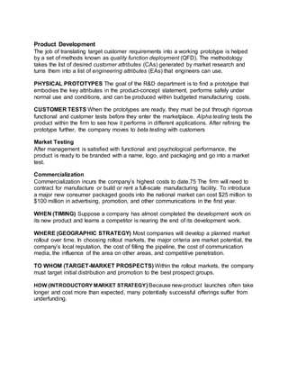 Product Development
The job of translating target customer requirements into a working prototype is helped
by a set of methods known as quality function deployment (QFD). The methodology
takes the list of desired customer attributes (CAs) generated by market research and
turns them into a list of engineering attributes (EAs) that engineers can use.
PHYSICAL PROTOTYPES The goal of the R&D department is to find a prototype that
embodies the key attributes in the product-concept statement, performs safely under
normal use and conditions, and can be produced within budgeted manufacturing costs.
CUSTOMER TESTS When the prototypes are ready, they must be put through rigorous
functional and customer tests before they enter the marketplace. Alpha testing tests the
product within the firm to see how it performs in different applications. After refining the
prototype further, the company moves to beta testing with customers
Market Testing
After management is satisfied with functional and psychological performance, the
product is ready to be branded with a name, logo, and packaging and go into a market
test.
Commercialization
Commercialization incurs the company’s highest costs to date.75 The firm will need to
contract for manufacture or build or rent a full-scale manufacturing facility. To introduce
a major new consumer packaged goods into the national market can cost $25 million to
$100 million in advertising, promotion, and other communications in the first year.
WHEN (TIMING) Suppose a company has almost completed the development work on
its new product and learns a competitor is nearing the end of its development work.
WHERE (GEOGRAPHIC STRATEGY) Most companies will develop a planned market
rollout over time. In choosing rollout markets, the major criteria are market potential, the
company’s local reputation, the cost of filling the pipeline, the cost of communication
media, the influence of the area on other areas, and competitive penetration.
TO WHOM (TARGET-MARKET PROSPECTS) Within the rollout markets, the company
must target initial distribution and promotion to the best prospect groups.
HOW (INTRODUCTORY MARKET STRATEGY) Because new-product launches often take
longer and cost more than expected, many potentially successful offerings suffer from
underfunding.
 