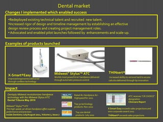 Dental market
Changes I implemented which enabled success
 •Redeployed existing technical talent and recruited new talent.
 •Increased rigor of design and timeline management by establishing an effective
 design review process and creating project management roles.
 • Advocated and enabled pilot launches followed by enhancements and scale-up.


Examples of products launched




                                               Midwest® Stylus™ ATC                           THINsert®
 X-Smart®Easy                                  Worlds most powerful air handpiece delivered    Increased ability to remove hard to access
 Improved ergonomics delivered
                                               through automatic pressure control             calculus delivered through tip innovation
 through cordless technology


Impact
 Dentsply Midwest revolutionizes handpiece                        Rated #1 Handpiece Air-
 technology with the Midwest Stylus ATC                                                                           ATC receives “CR CHOICE”
                                                                  Highspeed for 2011                              designation
 Dental Tribune May 2010
                                                                                                                  Clinicians Report
                                                                  Top 50 technology
Midwest® Stylus™ ATC                                              products Nov 2010
This high-speed, air-driven handpiece offers superior                                         X Smart Easy exceeds sales projections and
performance and precision.                                         Top 100 dental             wins corporate award 2011
Inside Dentistry July/August 2011, Volume 7, Issue 7               products July 2010         THINsert® exceeds sales projections
 