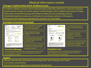 Medical information market
Changes I implemented which enabled success
 •Created an ideation process which produced ideas sufficiently defined for customer evaluation.
 •Implemented a variety of market research methodologies which enabled prioritization of ideas.
 • Recruited a small diverse group and utilized outside services to develop products.
 •Established pipeline reviews as a mechanism to accelerate, redirect or kill projects.
 •Partnered with enabling companied and customers on a pilot basis.
Examples of products launched
                                      Test result indicative that patient                                        3 month summary of patient
                                      has a disease which could be
                                      treated with drug therapy                                                  results stratified by standard of
                                                                                                                 care.

                                      Name of patient’s pharmacy
                                      benefit management (PBM)                                                   Comparison of physician’s
                                      company.                                                                   population vs. a broader
                                                                                                                 population e.g. state wide or
                                                                                                                 nation wide.
                                       List of drugs to treat that disease
                                       and how the patients health plan
                                       covers their cost.                                                        Standard of care followed by list of
                                                                                                                 patients which it suggests might
                                       Explanation to physician, why they                                        benefit from drug therapy.
                                       received this, who is sponsoring it
                                       and option to opt out.
 Formulary Message                                                           Population Care
 Providing physicians, patient specific, drug coverage information at the    Providing physicians with a multi-patient view enabling review
 point of prescribing. Thereby, avoiding wasted physician time and           against standards of care and making it easier to spot when
 increasing patient compliance.                                              treatment intervention is appropriate.

Impact
 •Moved internal start up business from being in the “red” to being in the “black”.
 •Launched 3 new products.
 •Secured customer agreement to fund pilot development.
 