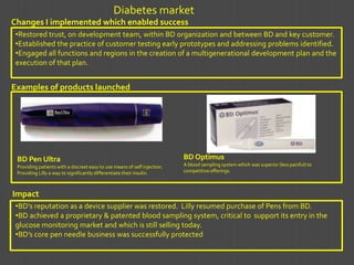 Diabetes market
Changes I implemented which enabled success
 •Restored trust, on development team, within BD organization and between BD and key customer.
 •Established the practice of customer testing early prototypes and addressing problems identified.
 •Engaged all functions and regions in the creation of a multigenerational development plan and the
 execution of that plan.


Examples of products launched


                             Name of patient’s
                             pharmacy benefit
                             management (PBM)
                             company.




 BD Pen Ultra                                                              BD Optimus
 Providing patients with a discreet easy to use means of self injection.   A blood sampling system which was superior (less painful) to
 Providing Lilly a way to significantly differentiate their insulin.       competitive offerings.



Impact
 •BD’s reputation as a device supplier was restored. Lilly resumed purchase of Pens from BD.
 •BD achieved a proprietary & patented blood sampling system, critical to support its entry in the
 glucose monitoring market and which is still selling today.
 •BD’s core pen needle business was successfully protected
 