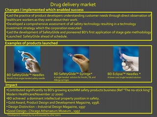 Drug delivery market
Changes I implemented which enabled success
•Led the practice of product developers understanding customer needs through direct observation of
healthcare workers as they went about their work.
•Developed a comprehensive assessment of all safety technology resulting in a technology
investment strategy which the corporation executed.
•Led the development of SafetyGlide and pioneered BD’s first application of stage gate methodology
•Launched SafetyGlide ahead of schedule.
Examples of products launched




 BD SafetyGlide™ Needles                         BD SafetyGlide™ Syringe*                        BD Eclipse™ Needles *
 World’s first single handed safety needle       A single handed solution for Insulin, TB, and   A lower cost single handed solution.
                                                 Allergy syringes

Impact
•Contributed significantly to BD’s growing $700MM safety products business (Ref “The no-stick king”
Modern Healthcare/November 27 2000)
•BD achieved a dominant intellectual property position in safety.
• Gold Award, Product Design and Development Magazine, 1998.
• Design Distinction – Industrial Design Magazine, 1997
•Good Design– Chicago Athenaeum Museum , 1997
 *Development initiated by me and executed by other teams
 