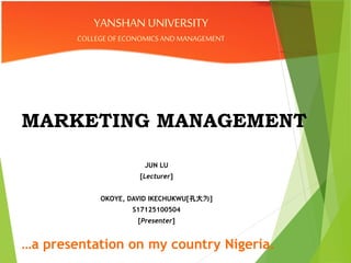 MARKETING MANAGEMENT
JUN LU
[Lecturer]
OKOYE, DAVID IKECHUKWU[孔大为]
S17125100504
[Presenter]
YANSHAN UNIVERSITY
COLLEGEOFECONOMICSANDMANAGEMENT
…a presentation on my country Nigeria.
 