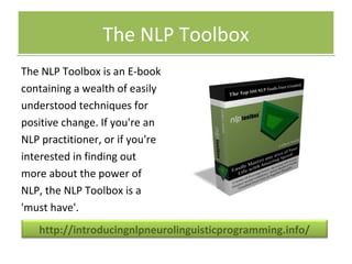 The NLP ToolboxThe NLP Toolbox
The NLP Toolbox is an E-book
containing a wealth of easily
understood techniques for
positive change. If you're an
NLP practitioner, or if you're
interested in finding out
more about the power of
NLP, the NLP Toolbox is a
'must have'.
http://introducingnlpneurolinguisticprogramming.info/
 