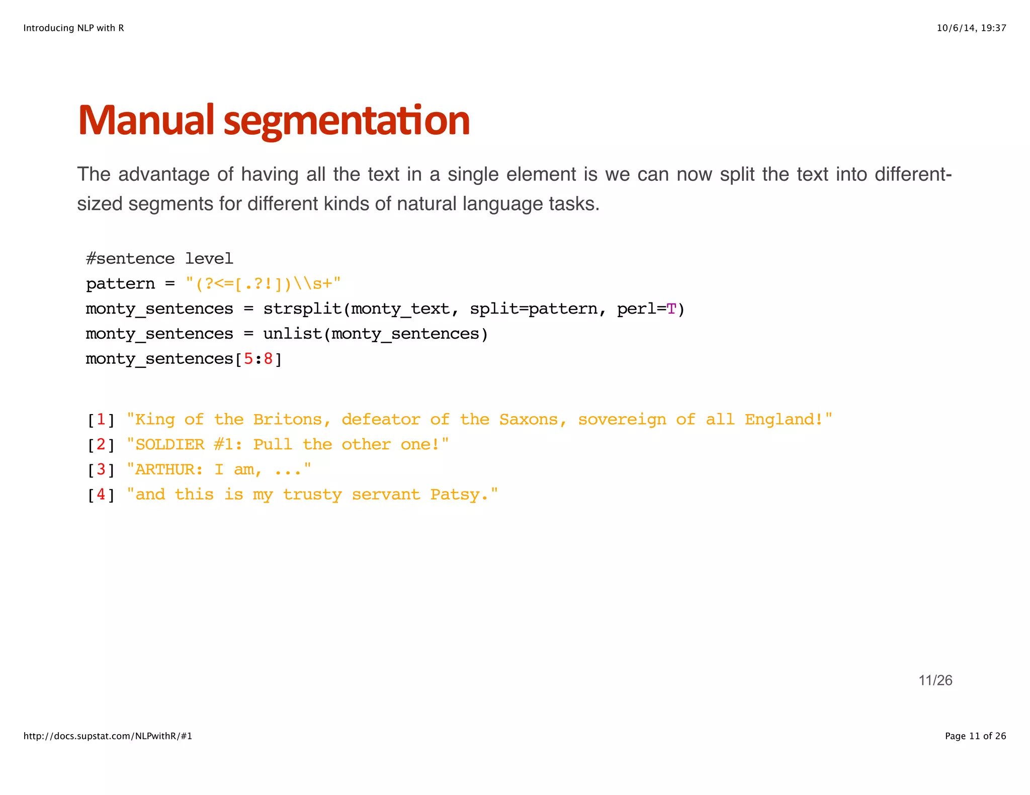 Introducing NLP with R 10/6/14, 19:37 
Manual+segmenta6on 
The advantage of having all the text in a single element is we can now split the text into different-sized 
segments for different kinds of natural language tasks. 
#sentence level 
pattern = "(?<=[.?!])s+" 
monty_sentences = strsplit(monty_text, split=pattern, perl=T) 
monty_sentences = unlist(monty_sentences) 
monty_sentences[5:8] 
[1] "King of the Britons, defeator of the Saxons, sovereign of all England!" 
[2] "SOLDIER #1: Pull the other one!" 
[3] "ARTHUR: I am, ..." 
[4] "and this is my trusty servant Patsy." 
11/26 
http://docs.supstat.com/NLPwithR/#1 Page 11 of 26 
 