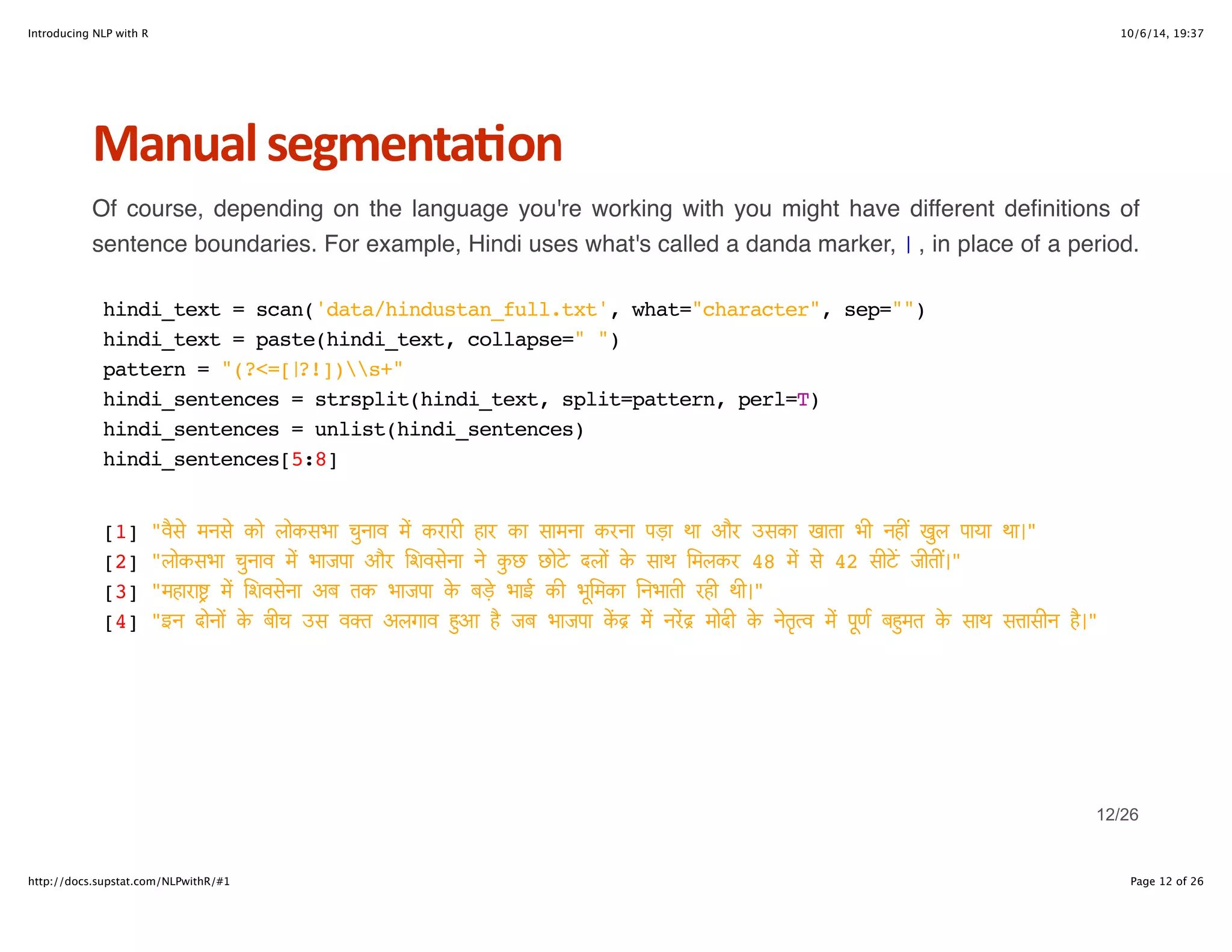 Introducing NLP with R 10/6/14, 19:37 
Manual+segmenta6on 
Of course, depending on the language you're working with you might have different definitions of 
sentence boundaries. For example, Hindi uses what's called a danda marker, । , in place of a period. 
hindi_text = scan('data/hindustan_full.txt', what="character", sep="") 
hindi_text = paste(hindi_text, collapse=" ") 
pattern = "(?<=[।?!])s+" 
hindi_sentences = strsplit(hindi_text, split=pattern, perl=T) 
hindi_sentences = unlist(hindi_sentences) 
hindi_sentences[5:8] 
[1] "व"# मन# को लोकसभा चuनाव . करारी हार का सामना करना पड़ा था और उसका खाता भी नह9 खuल पाया था।" 
[2] "लोकसभा चuनाव . भाजपा और िशव#ना > कuछ छोA दलo D साथ िमलकर 48 . # 42 सीAE जीत9।" 
[3] "महाराFG . िशव#ना अब तक भाजपा D बड़e भाई की भLिमका iनभाती रही थी।" 
[4] "इन दोनo D बीच उस वOत अलगाव Qआ S जब भाजपा TU . नVU मोदी D >तWXव . पLणZ बQमत D साथ स[ासीन S।" 
12/26 
http://docs.supstat.com/NLPwithR/#1 Page 12 of 26 
 