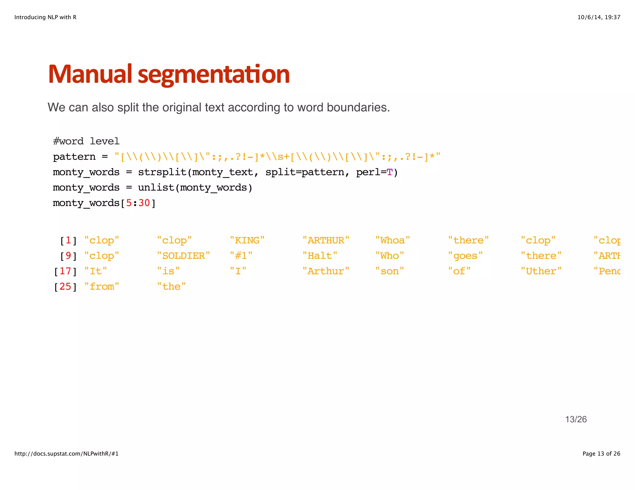 Introducing NLP with R 10/6/14, 19:37 
Manual+segmenta6on 
We can also split the original text according to word boundaries. 
#word level 
pattern = "[()[]":;,.?!-]*s+[()[]":;,.?!-]*" 
monty_words = strsplit(monty_text, split=pattern, perl=T) 
monty_words = unlist(monty_words) 
monty_words[5:30] 
[1] "clop" "clop" "KING" "ARTHUR" "Whoa" "there" "clop" "clop" 
[9] "clop" "SOLDIER" "#1" "Halt" "Who" "goes" "there" "ARTHUR" 
[17] "It" "is" "I" "Arthur" "son" "of" "Uther" "Pendragon" 
[25] "from" "the" 
13/26 
http://docs.supstat.com/NLPwithR/#1 Page 13 of 26 
 