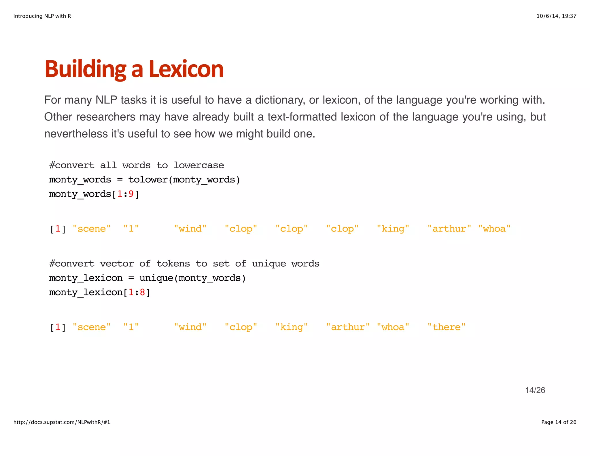 Introducing NLP with R 10/6/14, 19:37 
Building+a+Lexicon 
For many NLP tasks it is useful to have a dictionary, or lexicon, of the language you're working with. 
Other researchers may have already built a text-formatted lexicon of the language you're using, but 
nevertheless it's useful to see how we might build one. 
#convert all words to lowercase 
monty_words = tolower(monty_words) 
monty_words[1:9] 
[1] "scene" "1" "wind" "clop" "clop" "clop" "king" "arthur" "whoa" 
#convert vector of tokens to set of unique words 
monty_lexicon = unique(monty_words) 
monty_lexicon[1:8] 
[1] "scene" "1" "wind" "clop" "king" "arthur" "whoa" "there" 
14/26 
http://docs.supstat.com/NLPwithR/#1 Page 14 of 26 
 