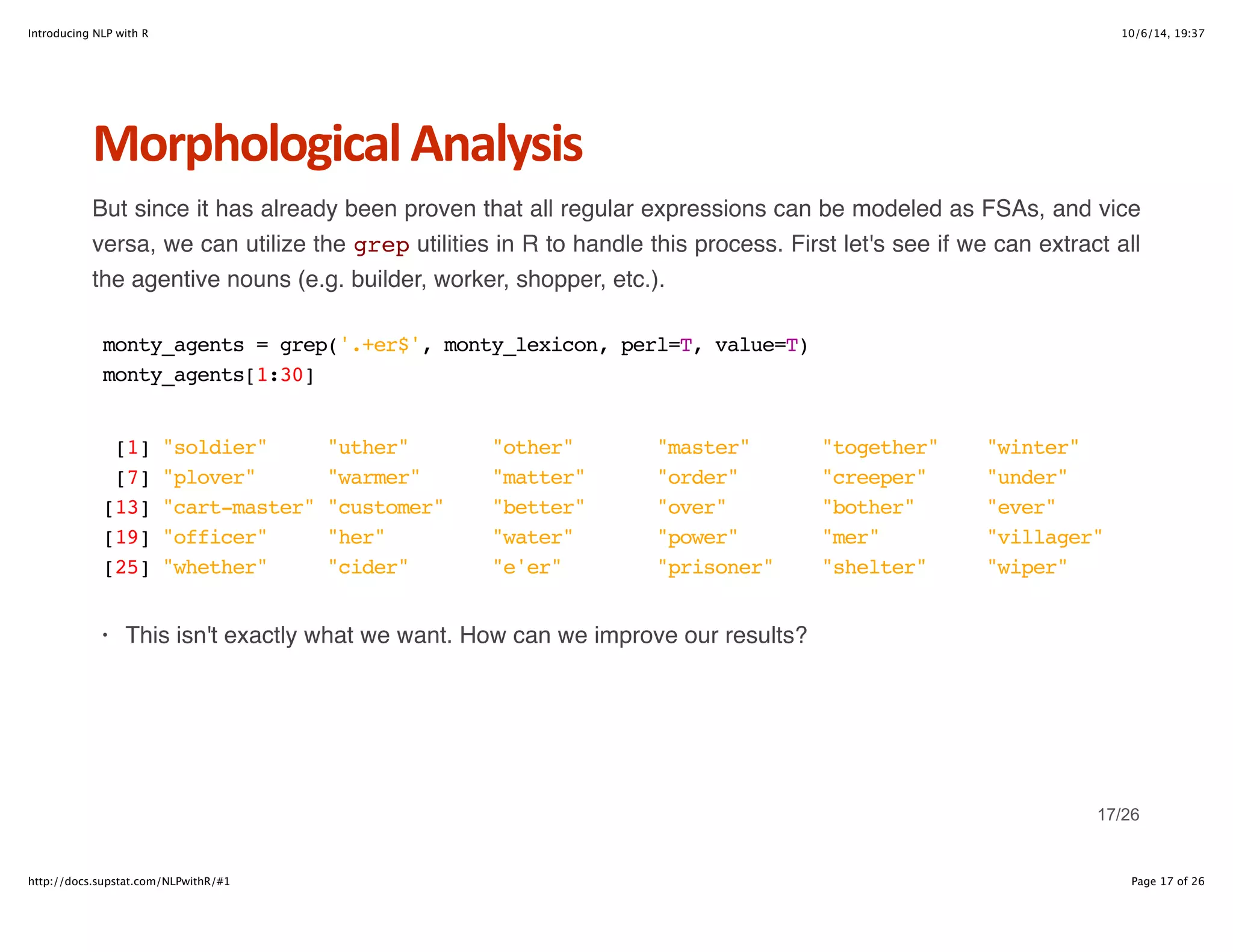 Introducing NLP with R 10/6/14, 19:37 
Morphological+Analysis 
But since it has already been proven that all regular expressions can be modeled as FSAs, and vice 
versa, we can utilize the grep utilities in R to handle this process. First let's see if we can extract all 
the agentive nouns (e.g. builder, worker, shopper, etc.). 
monty_agents = grep('.+er$', monty_lexicon, perl=T, value=T) 
monty_agents[1:30] 
[1] "soldier" "uther" "other" "master" "together" "winter" 
[7] "plover" "warmer" "matter" "order" "creeper" "under" 
[13] "cart-master" "customer" "better" "over" "bother" "ever" 
[19] "officer" "her" "water" "power" "mer" "villager" 
[25] "whether" "cider" "e'er" "prisoner" "shelter" "wiper" 
· This isn't exactly what we want. How can we improve our results? 
17/26 
http://docs.supstat.com/NLPwithR/#1 Page 17 of 26 
 