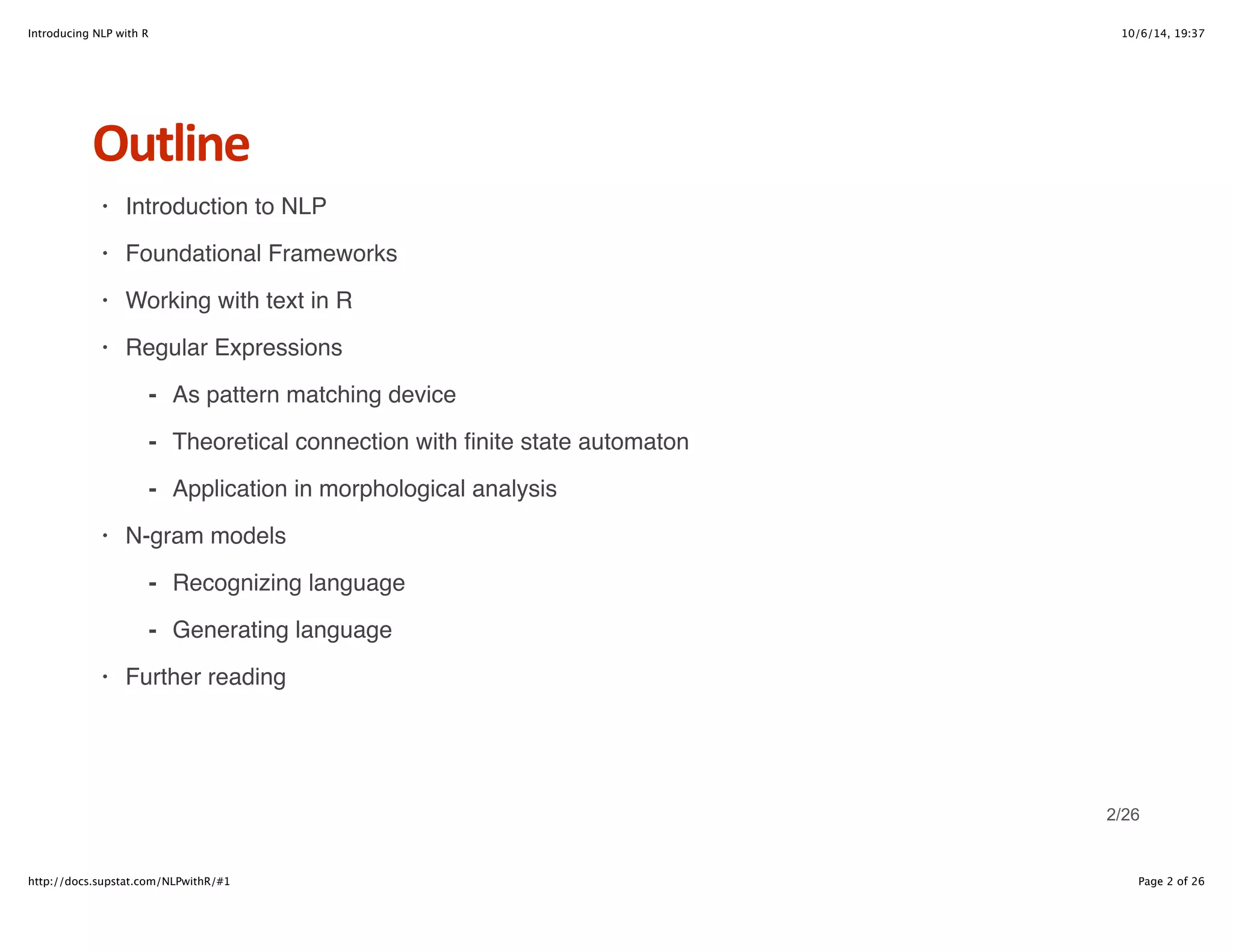 Introducing NLP with R 10/6/14, 19:37 
Outline 
Introduction to NLP 
Foundational Frameworks 
Working with text in R 
Regular Expressions 
As pattern matching device 
Theoretical connection with finite state automaton 
Application in morphological analysis 
- 
- 
- 
N-gram models 
Recognizing language 
Generating language 
- 
- 
Further reading 
· 
· 
· 
· 
· 
· 
2/26 
http://docs.supstat.com/NLPwithR/#1 Page 2 of 26 
 