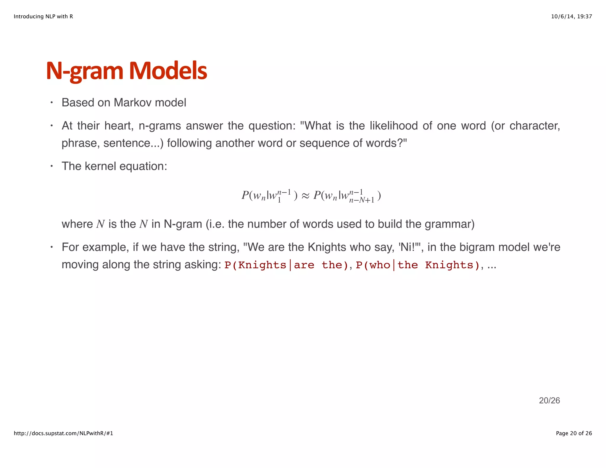 Introducing NLP with R 10/6/14, 19:37 
NHgram+Models 
Based on Markov model 
At their heart, n-grams answer the question: "What is the likelihood of one word (or character, 
phrase, sentence...) following another word or sequence of words?" 
The kernel equation: 
P(wn|wn−1 ) ≈ P( | ) 
1 wn wn−1 
n−N+1 
N N 
where is the in N-gram (i.e. the number of words used to build the grammar) 
For example, if we have the string, "We are the Knights who say, 'Ni!'", in the bigram model we're 
moving along the string asking: P(Knights|are the), P(who|the Knights), ... 
· 
· 
· 
· 
20/26 
http://docs.supstat.com/NLPwithR/#1 Page 20 of 26 
 