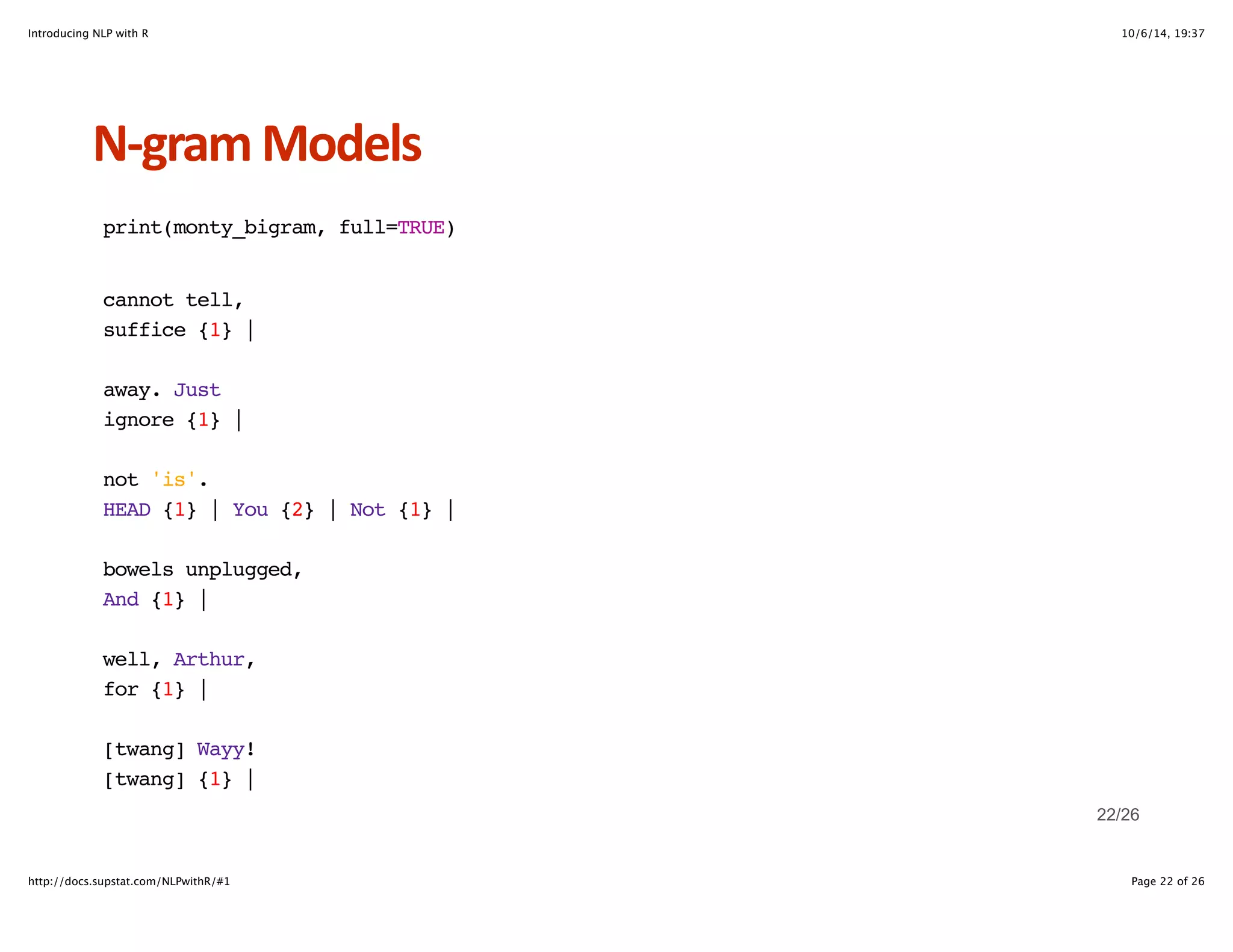 Introducing NLP with R 10/6/14, 19:37 
NHgram+Models 
print(monty_bigram, full=TRUE) 
cannot tell, 
suffice {1} | 
away. Just 
ignore {1} | 
not 'is'. 
HEAD {1} | You {2} | Not {1} | 
bowels unplugged, 
And {1} | 
well, Arthur, 
for {1} | 
[twang] Wayy! 
[twang] {1} | 
22/26 
http://docs.supstat.com/NLPwithR/#1 Page 22 of 26 
 