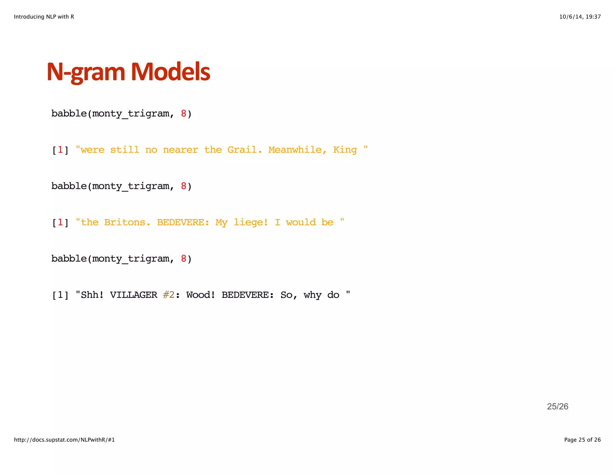 Introducing NLP with R 10/6/14, 19:37 
NHgram+Models 
babble(monty_trigram, 8) 
[1] "were still no nearer the Grail. Meanwhile, King " 
babble(monty_trigram, 8) 
[1] "the Britons. BEDEVERE: My liege! I would be " 
babble(monty_trigram, 8) 
[1] "Shh! VILLAGER #2: Wood! BEDEVERE: So, why do " 
25/26 
http://docs.supstat.com/NLPwithR/#1 Page 25 of 26 
 
