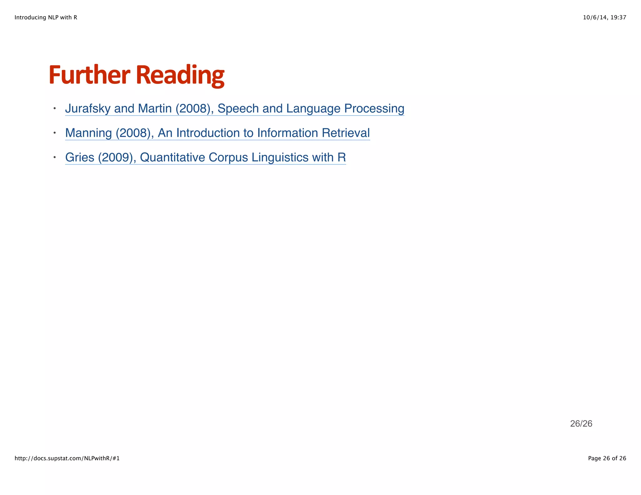 Introducing NLP with R 10/6/14, 19:37 
Further+Reading 
Jurafsky and Martin (2008), Speech and Language Processing 
Manning (2008), An Introduction to Information Retrieval 
Gries (2009), Quantitative Corpus Linguistics with R 
· 
· 
· 
26/26 
http://docs.supstat.com/NLPwithR/#1 Page 26 of 26 
