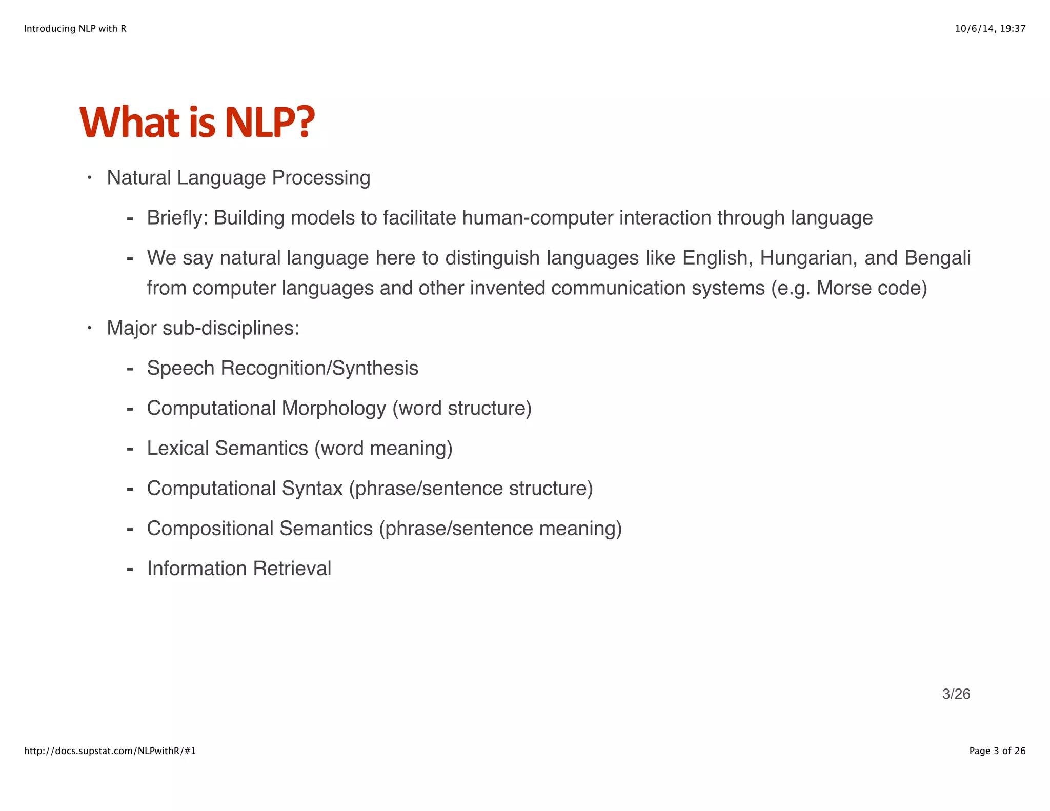 Introducing NLP with R 10/6/14, 19:37 
What+is+NLP? 
Natural Language Processing 
Briefly: Building models to facilitate human-computer interaction through language 
We say natural language here to distinguish languages like English, Hungarian, and Bengali 
from computer languages and other invented communication systems (e.g. Morse code) 
- 
- 
Major sub-disciplines: 
· 
· 
Speech Recognition/Synthesis 
Computational Morphology (word structure) 
Lexical Semantics (word meaning) 
Computational Syntax (phrase/sentence structure) 
Compositional Semantics (phrase/sentence meaning) 
Information Retrieval 
- 
- 
- 
- 
- 
- 
3/26 
http://docs.supstat.com/NLPwithR/#1 Page 3 of 26 
 