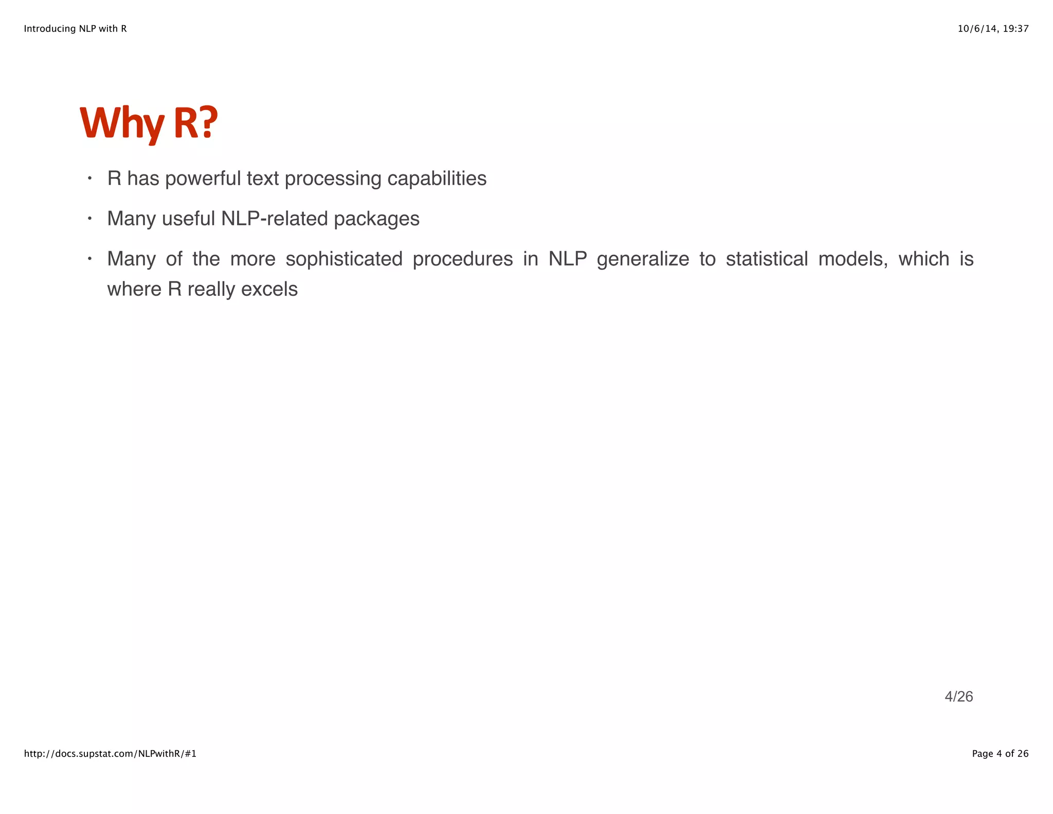 Introducing NLP with R 10/6/14, 19:37 
Why+R? 
R has powerful text processing capabilities 
Many useful NLP-related packages 
Many of the more sophisticated procedures in NLP generalize to statistical models, which is 
where R really excels 
· 
· 
· 
4/26 
http://docs.supstat.com/NLPwithR/#1 Page 4 of 26 
 