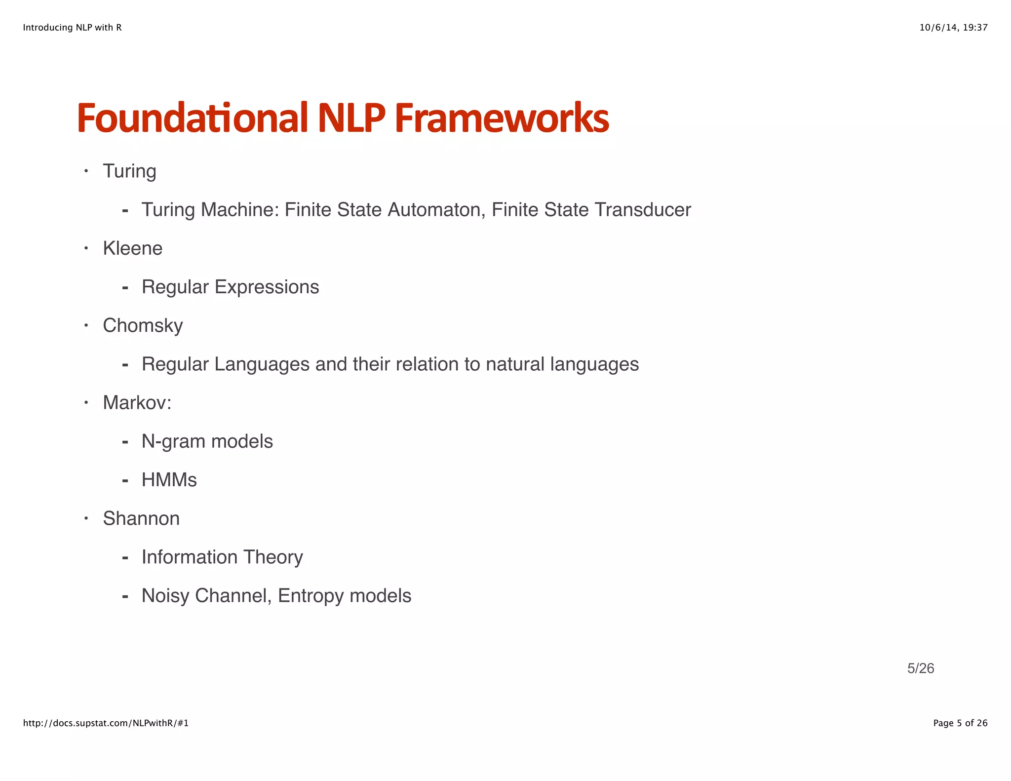 Introducing NLP with R 10/6/14, 19:37 
Founda6onal+NLP+Frameworks 
Turing 
- Turing Machine: Finite State Automaton, Finite State Transducer 
Kleene 
- Regular Expressions 
Chomsky 
- Regular Languages and their relation to natural languages 
Markov: 
N-gram models 
HMMs 
- 
- 
Shannon 
· 
· 
· 
· 
· 
Information Theory 
Noisy Channel, Entropy models 
- 
- 
5/26 
http://docs.supstat.com/NLPwithR/#1 Page 5 of 26 
 