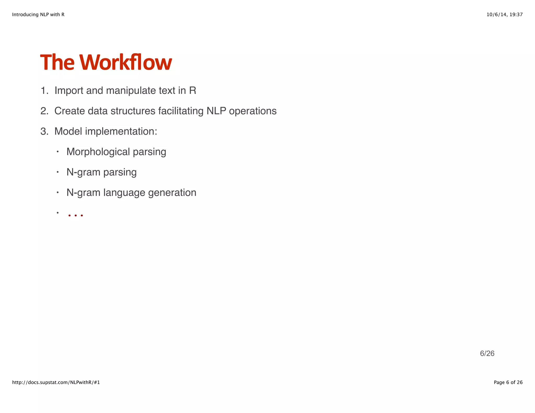 Introducing NLP with R 10/6/14, 19:37 
The+Workflow 
1. Import and manipulate text in R 
2. Create data structures facilitating NLP operations 
3. Model implementation: 
Morphological parsing 
N-gram parsing 
N-gram language generation 
... 
· 
· 
· 
· 
6/26 
http://docs.supstat.com/NLPwithR/#1 Page 6 of 26 
 