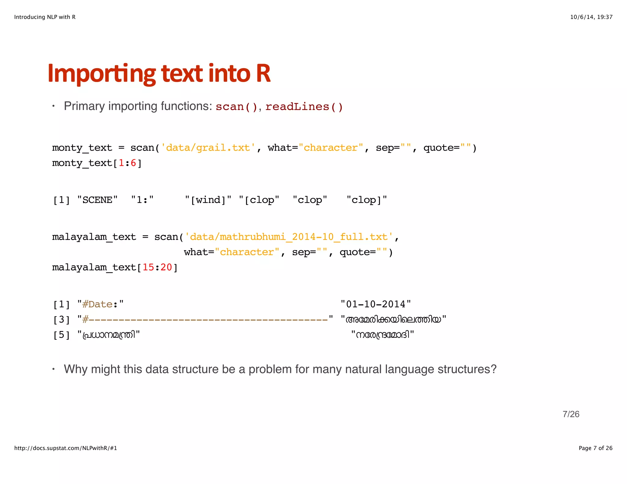 Introducing NLP with R 10/6/14, 19:37 
Impor6ng+text+into+R 
· Primary importing functions: scan(), readLines() 
monty_text = scan('data/grail.txt', what="character", sep="", quote="") 
monty_text[1:6] 
[1] "SCENE" "1:" "[wind]" "[clop" "clop" "clop]" 
malayalam_text = scan('data/mathrubhumi_2014-10_full.txt', 
what="character", sep="", quote="") 
malayalam_text[15:20] 
[1] "#Date:" "01-10-2014" 
[3] "#----------------------------------------" "അേമരിkയിെലtിയ" 
[5] "+പധാനമ+nി" "നേര+nേമാദി" 
· Why might this data structure be a problem for many natural language structures? 
7/26 
http://docs.supstat.com/NLPwithR/#1 Page 7 of 26 
 