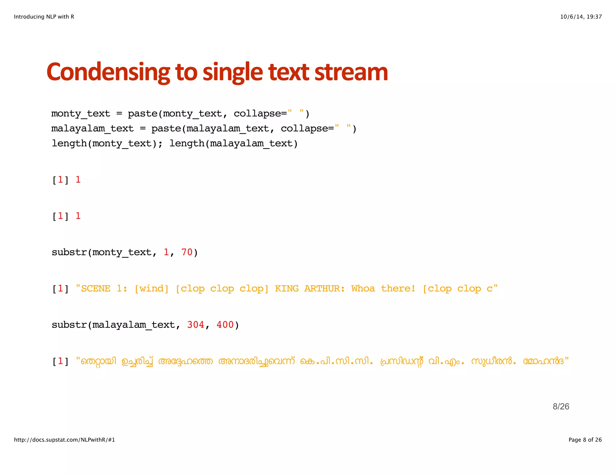Introducing NLP with R 10/6/14, 19:37 
Condensing+to+single+text+stream 
monty_text = paste(monty_text, collapse=" ") 
malayalam_text = paste(malayalam_text, collapse=" ") 
length(monty_text); length(malayalam_text) 
[1] 1 
[1] 1 
substr(monty_text, 1, 70) 
[1] "SCENE 1: [wind] [clop clop clop] KING ARTHUR: Whoa there! [clop clop c" 
substr(malayalam_text, 304, 400) 
[1] "െത4ായി ഉcരിc് അേdഹെt അനാദരിcുെവn് െക.പി.സി.സി. +പസിഡn് വി.എം. സുധീരD. േമാഹDദ" 
8/26 
http://docs.supstat.com/NLPwithR/#1 Page 8 of 26 
 