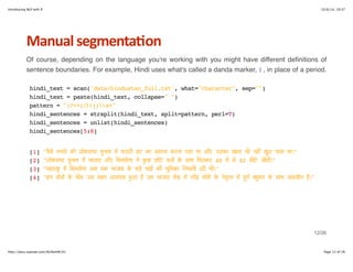 Introducing NLP with R 10/6/14, 19:37 
Manual+segmenta6on 
Of course, depending on the language you're working with you might have different definitions of 
sentence boundaries. For example, Hindi uses what's called a danda marker, । , in place of a period. 
hindi_text = scan('data/hindustan_full.txt', what="character", sep="") 
hindi_text = paste(hindi_text, collapse=" ") 
pattern = "(?<=[।?!])s+" 
hindi_sentences = strsplit(hindi_text, split=pattern, perl=T) 
hindi_sentences = unlist(hindi_sentences) 
hindi_sentences[5:8] 
[1] "व"# मन# को लोकसभा चuनाव . करारी हार का सामना करना पड़ा था और उसका खाता भी नह9 खuल पाया था।" 
[2] "लोकसभा चuनाव . भाजपा और िशव#ना > कuछ छोA दलo D साथ िमलकर 48 . # 42 सीAE जीत9।" 
[3] "महाराFG . िशव#ना अब तक भाजपा D बड़e भाई की भLिमका iनभाती रही थी।" 
[4] "इन दोनo D बीच उस वOत अलगाव Qआ S जब भाजपा TU . नVU मोदी D >तWXव . पLणZ बQमत D साथ स[ासीन S।" 
12/26 
http://docs.supstat.com/NLPwithR/#1 Page 12 of 26 
 